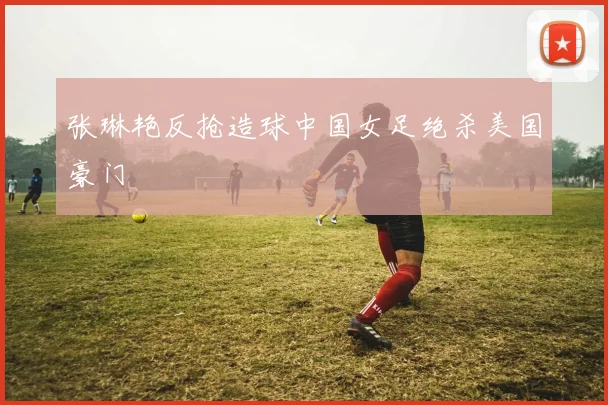张琳艳反抢造球中国女足绝杀美国豪门