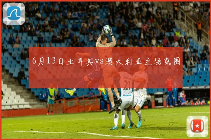 6月13日土耳其vs澳大利亚主场氛围