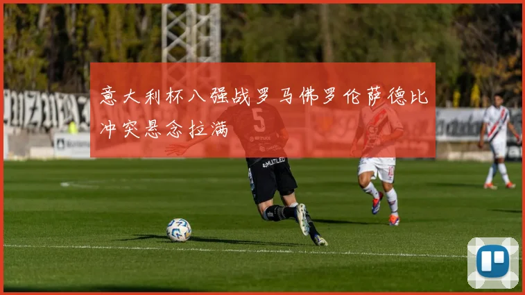 意大利杯八强战罗马佛罗伦萨德比冲突悬念拉满