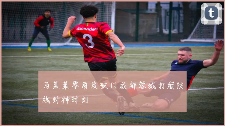 马莱莱零角度破门成都蓉城打崩防线封神时刻