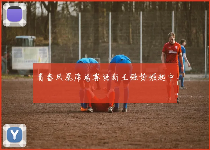 青春风暴席卷赛场新王强势崛起中