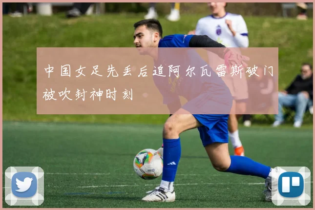 中国女足先丢后追阿尔瓦雷斯破门被吹封神时刻