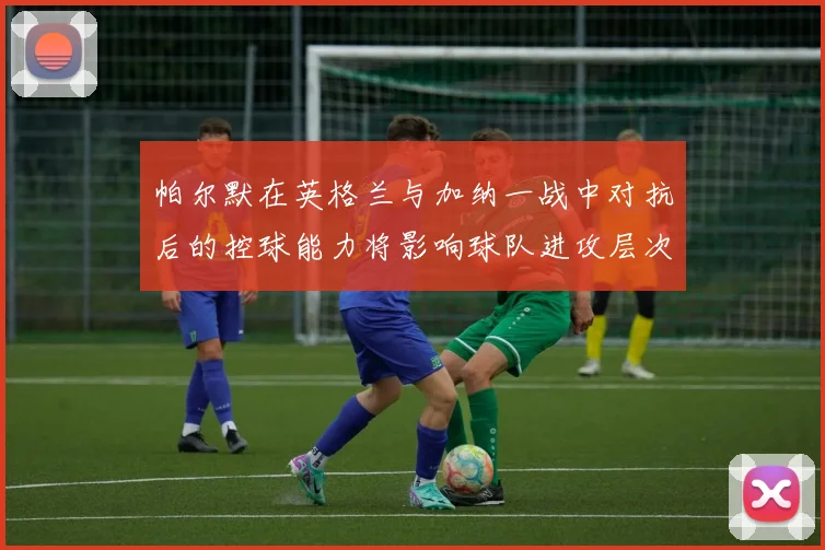 帕尔默在英格兰与加纳一战中对抗后的控球能力将影响球队进攻层次