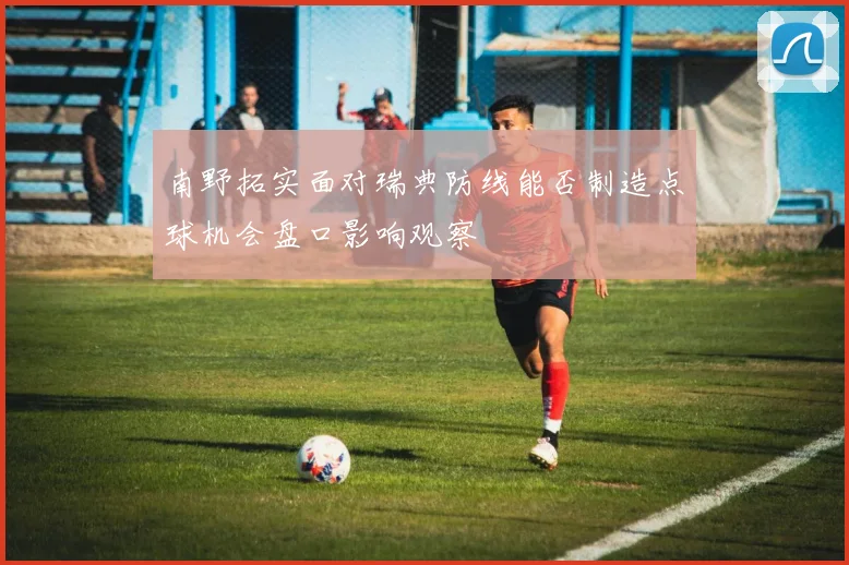 南野拓实面对瑞典防线能否制造点球机会盘口影响观察