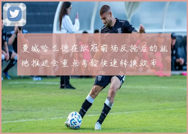 曼城哈兰德在欧冠前场反抢后的就地推进会重点考验快速转换效率