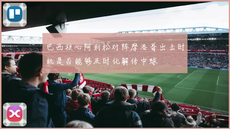 巴西核心阿利松对阵摩洛哥出击时机是否能够及时化解传中球