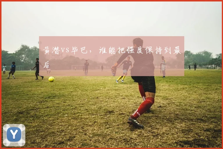 黄潜vs毕巴，谁能把强度保持到最后
