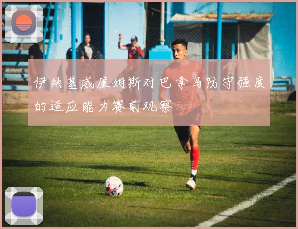 伊纳基威廉姆斯对巴拿马防守强度的适应能力赛前观察