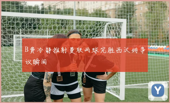 B费冷静推射曼联两球完胜西汉姆争议瞬间