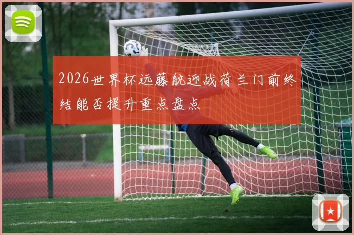 2026世界杯远藤航迎战荷兰门前终结能否提升重点盘点