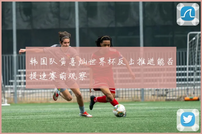 韩国队黄喜灿世界杯反击推进能否提速赛前观察