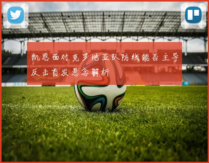 凯恩面对克罗地亚队防线能否主导反击首发悬念解析