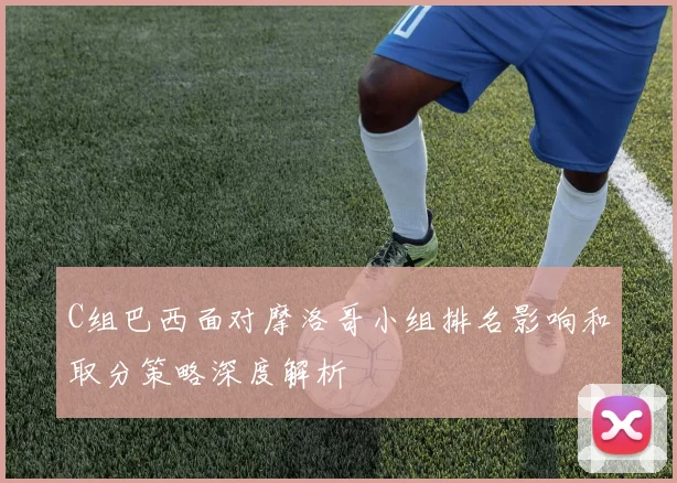 C组巴西面对摩洛哥小组排名影响和取分策略深度解析