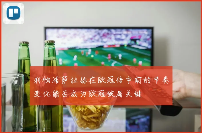 利物浦萨拉赫在欧冠传中前的节奏变化能否成为欧冠破局关键
