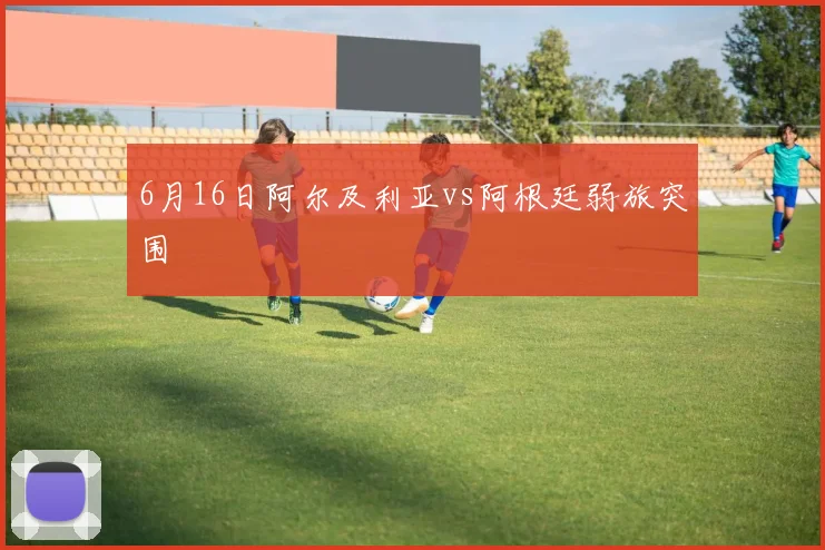 6月16日阿尔及利亚vs阿根廷弱旅突围