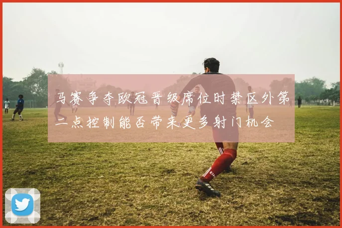马赛争夺欧冠晋级席位时禁区外第二点控制能否带来更多射门机会