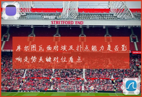 库尔图瓦面对埃及扑点能力是否影响走势关键对位看点