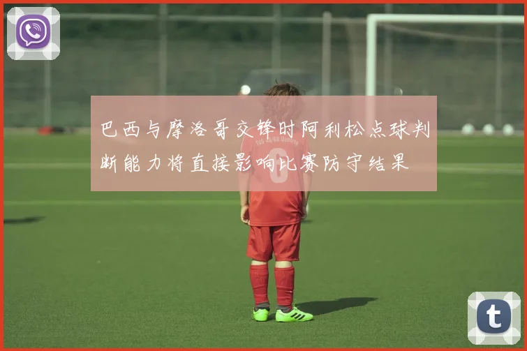 巴西与摩洛哥交锋时阿利松点球判断能力将直接影响比赛防守结果