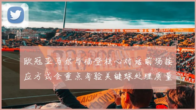 欧冠亚马尔与福登核心对话前场接应方式会重点考验关键球处理质量